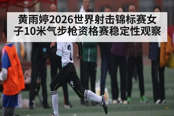 黄雨婷2026世界射击锦标赛女子10米气步枪资格赛稳定性观察